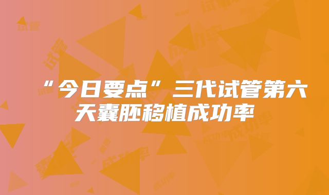 “今日要点”三代试管第六天囊胚移植成功率