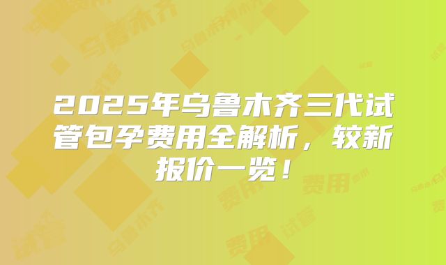 2025年乌鲁木齐三代试管包孕费用全解析，较新报价一览！
