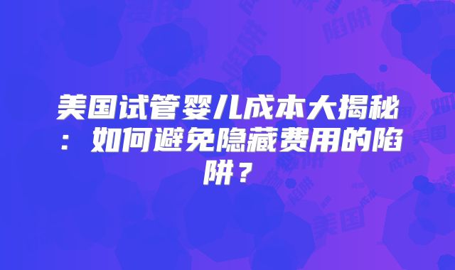 美国试管婴儿成本大揭秘：如何避免隐藏费用的陷阱？