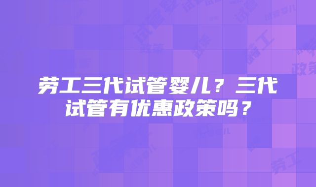 劳工三代试管婴儿？三代试管有优惠政策吗？