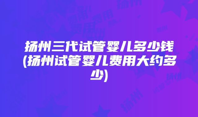 扬州三代试管婴儿多少钱(扬州试管婴儿费用大约多少)