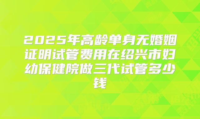 2025年高龄单身无婚姻证明试管费用在绍兴市妇幼保健院做三代试管多少钱