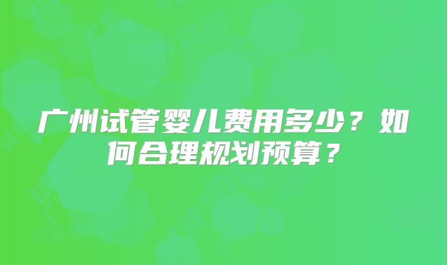广州试管婴儿费用多少？如何合理规划预算？