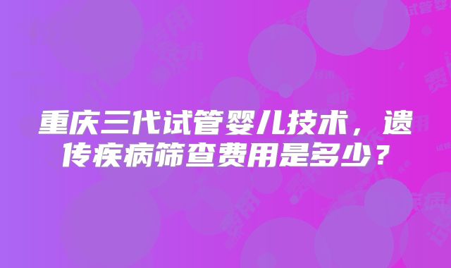 重庆三代试管婴儿技术，遗传疾病筛查费用是多少？