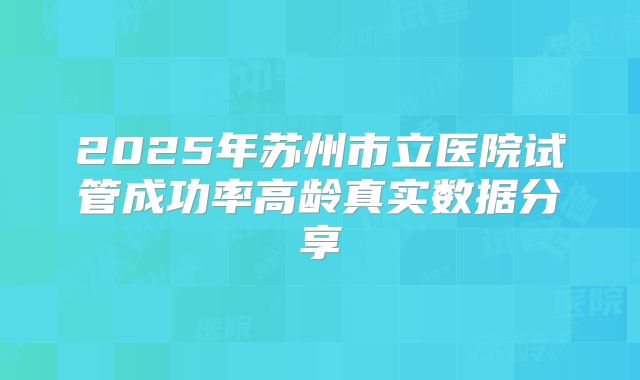 2025年苏州市立医院试管成功率高龄真实数据分享