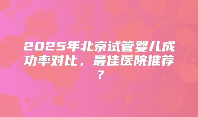 2025年北京试管婴儿成功率对比,最佳医院推荐?