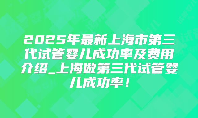 2025年最新上海市第三代试管婴儿成功率及费用介绍_上海做第三代试管婴儿成功率！
