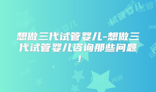 想做三代试管婴儿-想做三代试管婴儿咨询那些问题！