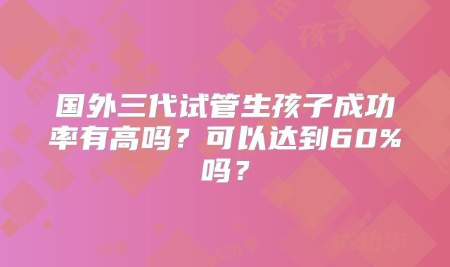 国外三代试管生孩子成功率有高吗？可以达到60%吗？