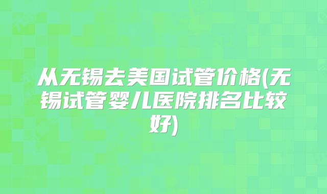 从无锡去美国试管价格(无锡试管婴儿医院排名比较好)