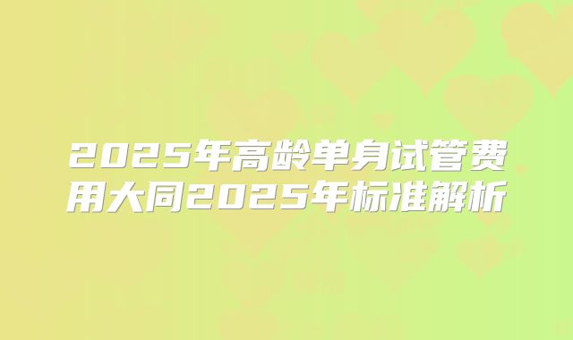 2025年高龄单身试管费用大同2025年标准解析