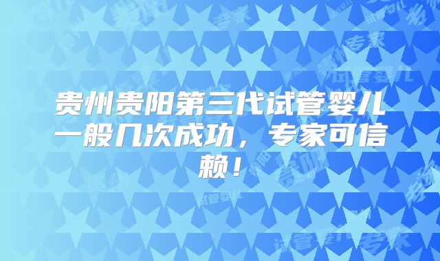 贵州贵阳第三代试管婴儿一般几次成功,专家可信赖!