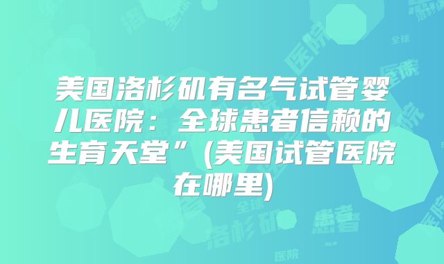 美国洛杉矶有名气试管婴儿医院：全球患者信赖的生育天堂”(美国试管医院在哪里)