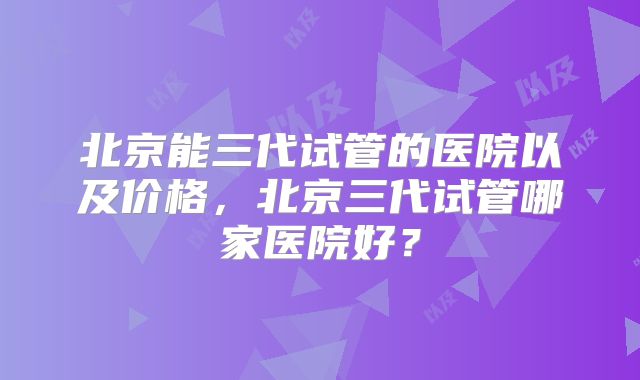 北京能三代试管的医院以及价格,北京三代试管哪家医院好?