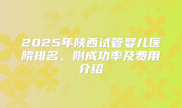 2025年陕西试管婴儿医院排名，附成功率及费用介绍