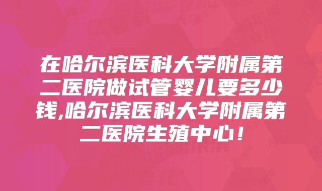 在哈尔滨医科大学附属第二医院做试管婴儿要多少钱,哈尔滨医科大学附属第二医院生殖中心！