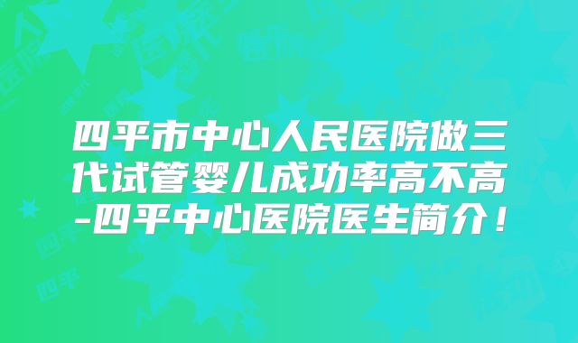 四平市中心人民医院做三代试管婴儿成功率高不高-四平中心医院医生简介！