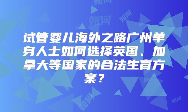 试管婴儿海外之路广州单身人士如何选择英国、加拿大等国家的合法生育方案？