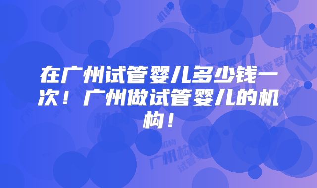 在广州试管婴儿多少钱一次！广州做试管婴儿的机构！