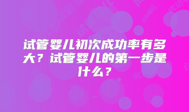 试管婴儿初次成功率有多大？试管婴儿的第一步是什么？