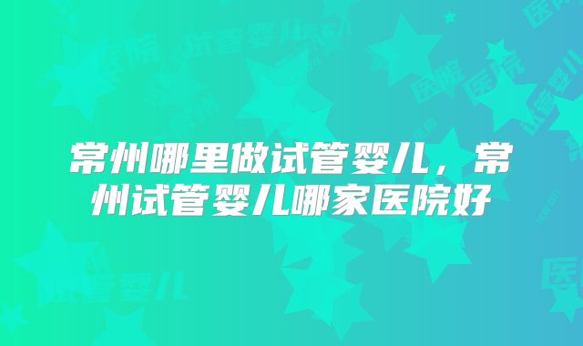 常州哪里做试管婴儿,常州试管婴儿哪家医院好