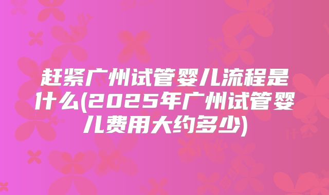 赶紧广州试管婴儿流程是什么(2025年广州试管婴儿费用大约多少)