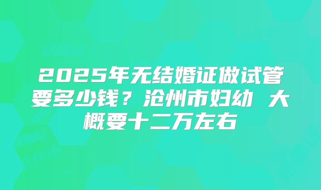2025年无结婚证做试管要多少钱？沧州市妇幼 大概要十二万左右