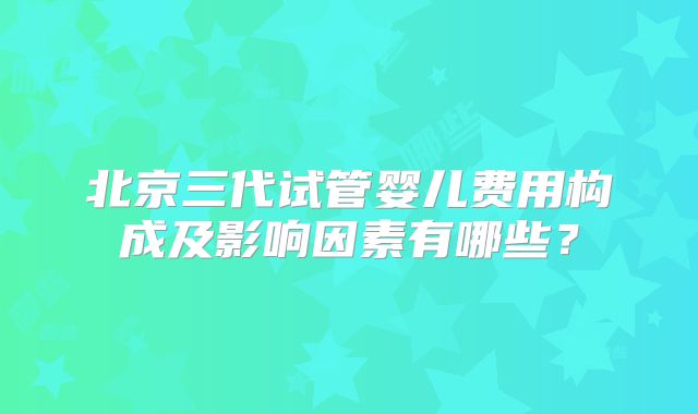 北京三代试管婴儿费用构成及影响因素有哪些？