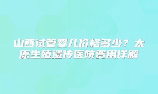 山西试管婴儿价格多少？太原生殖遗传医院费用详解
