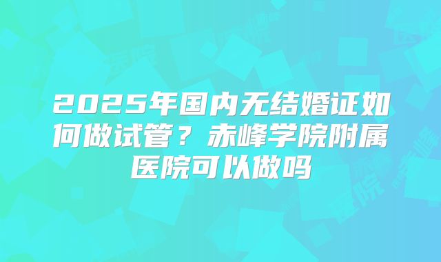2025年国内无结婚证如何做试管？赤峰学院附属医院可以做吗