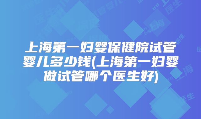 上海第一妇婴保健院试管婴儿多少钱(上海第一妇婴做试管哪个医生好)