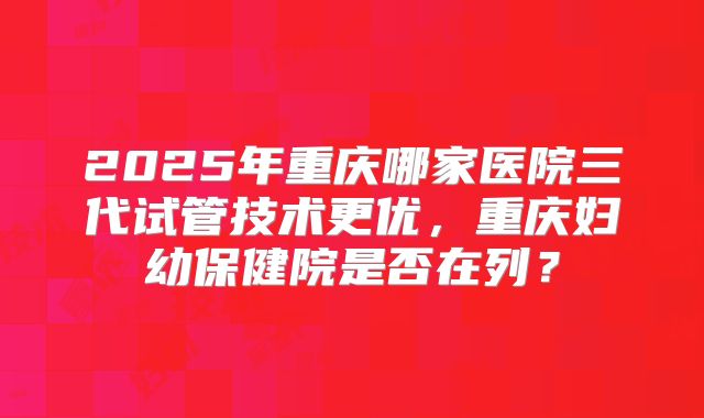 2025年重庆哪家医院三代试管技术更优,重庆妇幼保健院是否在列?