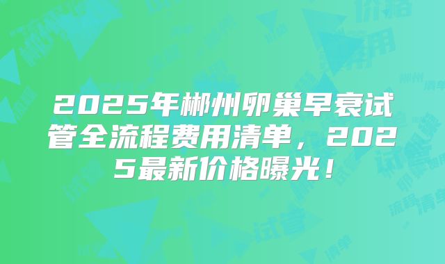 2025年郴州卵巢早衰试管全流程费用清单，2025最新价格曝光！