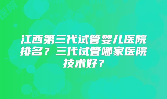 江西第三代试管婴儿医院排名？三代试管哪家医院技术好？