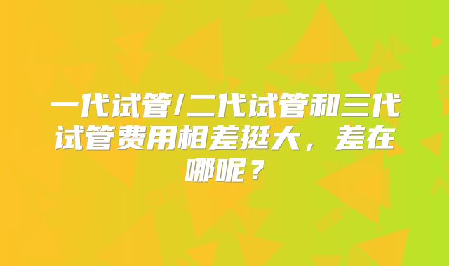 一代试管/二代试管和三代试管费用相差挺大，差在哪呢？