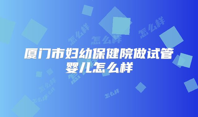 厦门市妇幼保健院做试管婴儿怎么样