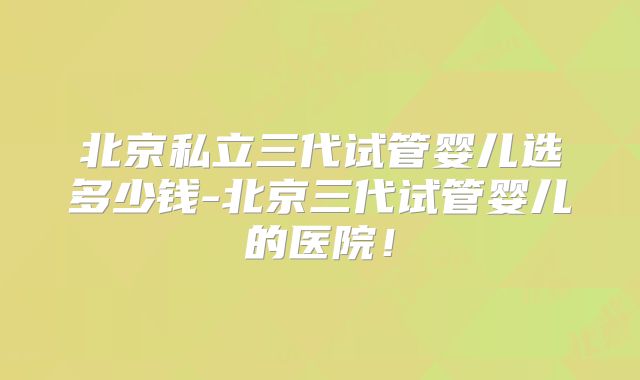 北京私立三代试管婴儿选多少钱-北京三代试管婴儿的医院！