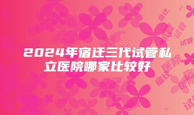 2024年宿迁三代试管私立医院哪家比较好