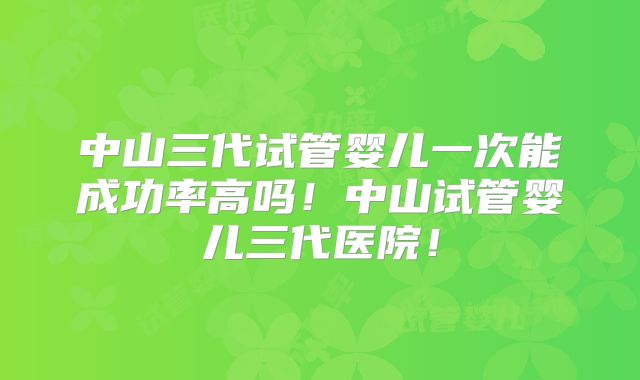 中山三代试管婴儿一次能成功率高吗！中山试管婴儿三代医院！