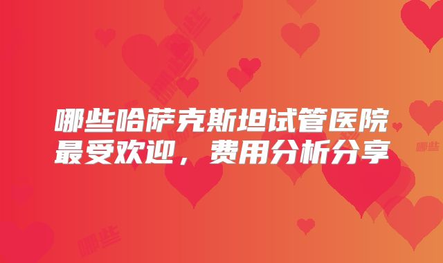 哪些哈萨克斯坦试管医院最受欢迎，费用分析分享