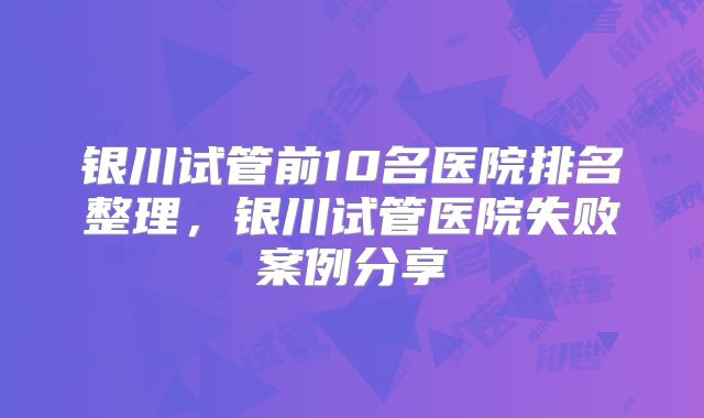 银川试管前10名医院排名整理，银川试管医院失败案例分享