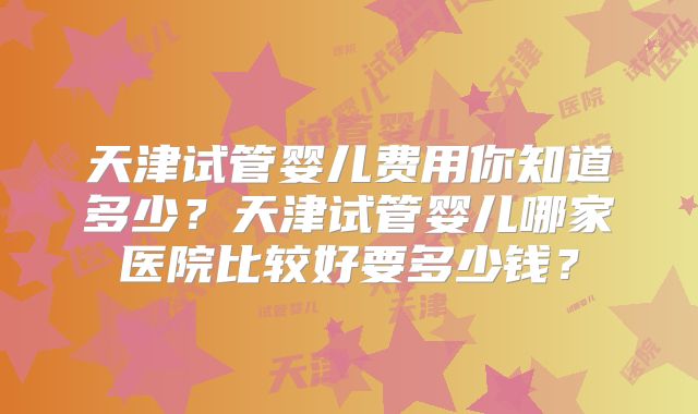 天津试管婴儿费用你知道多少？天津试管婴儿哪家医院比较好要多少钱？