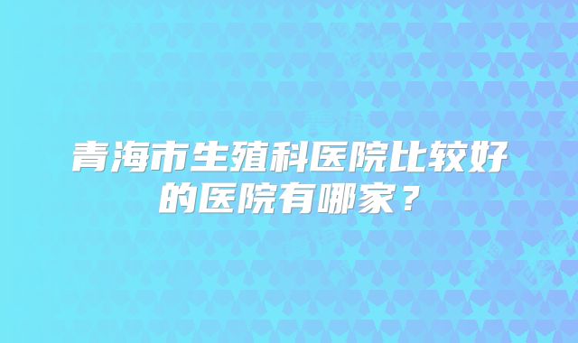 青海市生殖科医院比较好的医院有哪家？