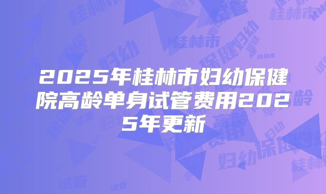 2025年桂林市妇幼保健院高龄单身试管费用2025年更新