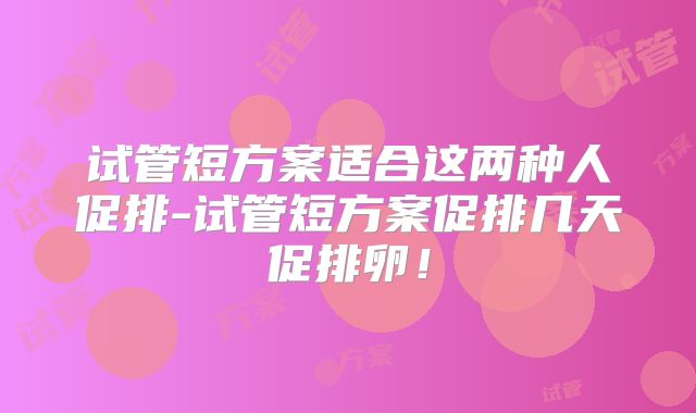 试管短方案适合这两种人促排-试管短方案促排几天促排卵！