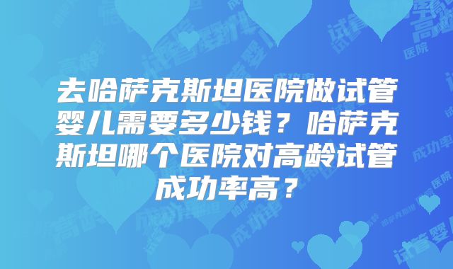 去哈萨克斯坦医院做试管婴儿需要多少钱？哈萨克斯坦哪个医院对高龄试管成功率高？