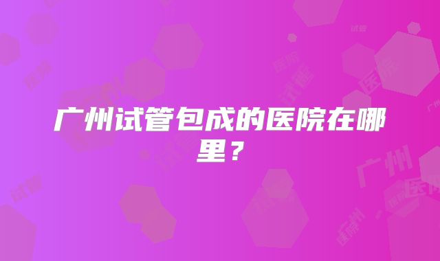 广州试管包成的医院在哪里？