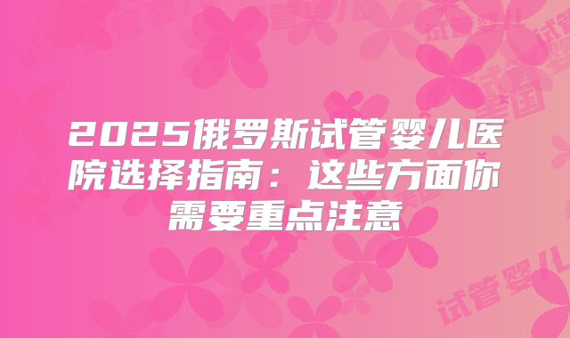 2025俄罗斯试管婴儿医院选择指南：这些方面你需要重点注意