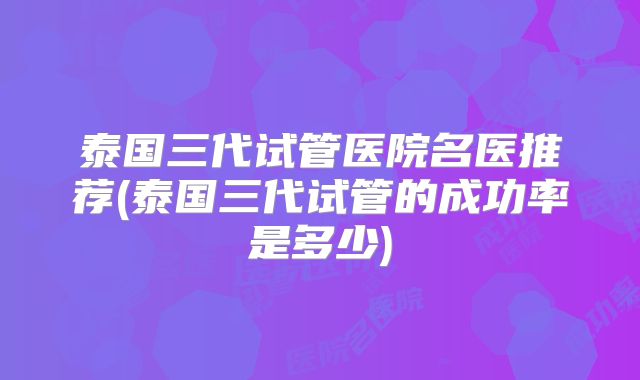 泰国三代试管医院名医推荐(泰国三代试管的成功率是多少)