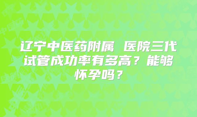 辽宁中医药附属 医院三代试管成功率有多高？能够怀孕吗？